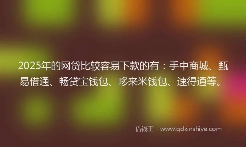 2025年的网贷比较容易下款的有：手中商城、甄易借通、畅贷宝钱包、哆来米钱包、速得通等。