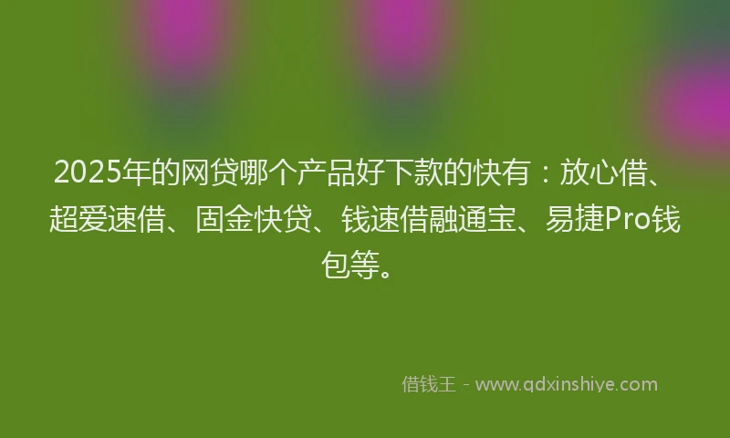 2025年的网贷哪个产品好下款的快有：放心借、超爱速借、固金快贷、钱速借融通宝、易捷Pro钱包等。