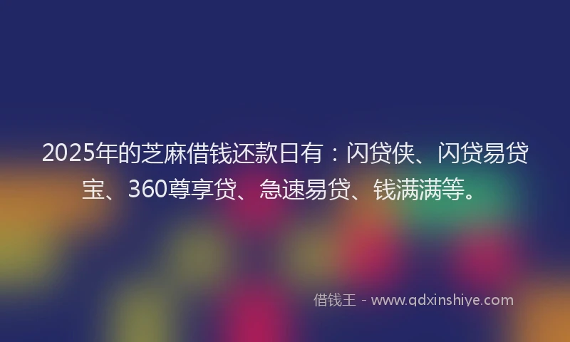 2025年的芝麻借钱还款日有：闪贷侠、闪贷易贷宝、360尊享贷、急速易贷、钱满满等。