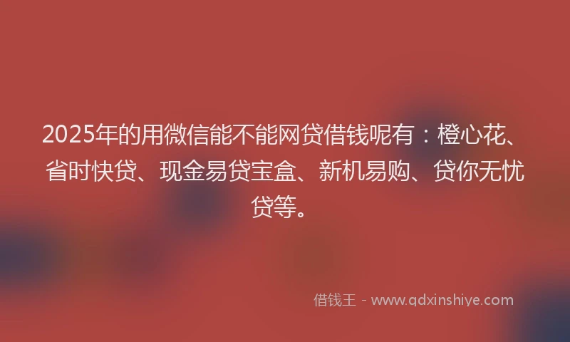 2025年的用微信能不能网贷借钱呢有：橙心花、省时快贷、现金易贷宝盒、新机易购、贷你无忧贷等。