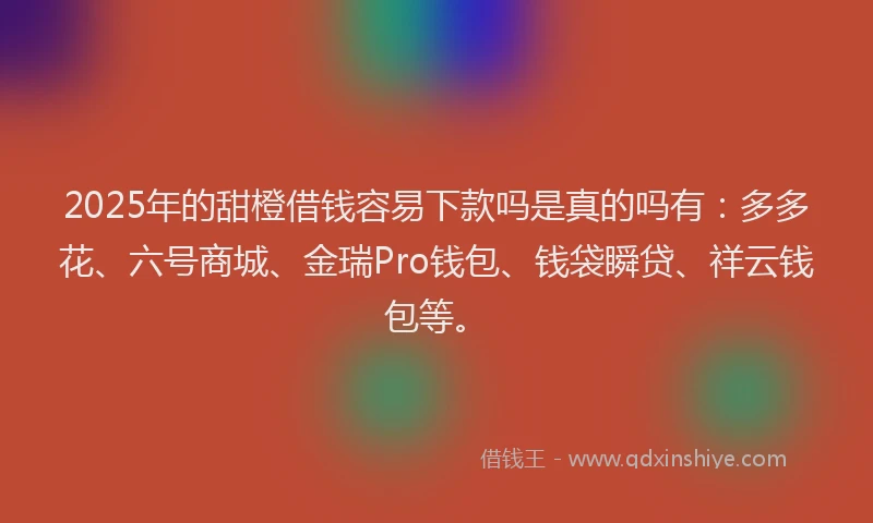 2025年的甜橙借钱容易下款吗是真的吗有：多多花、六号商城、金瑞Pro钱包、钱袋瞬贷、祥云钱包等。