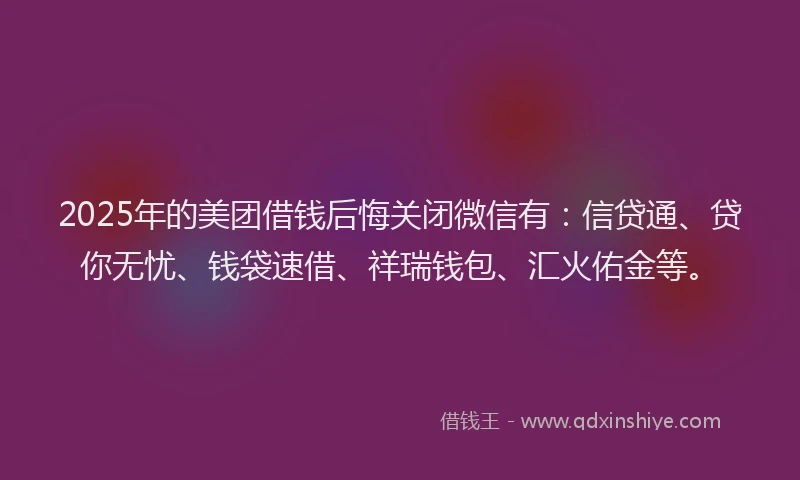 2025年的美团借钱后悔关闭微信有：信贷通、贷你无忧、钱袋速借、祥瑞钱包、汇火佑金等。
