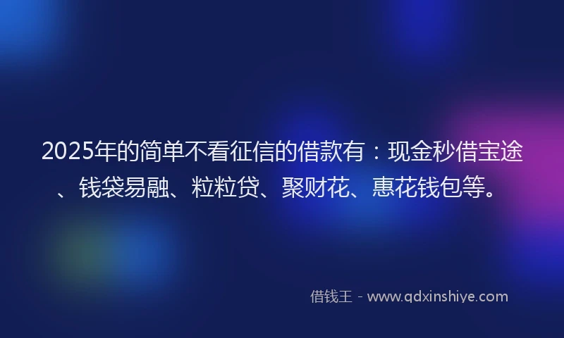 2025年的简单不看征信的借款有：现金秒借宝途、钱袋易融、粒粒贷、聚财花、惠花钱包等。