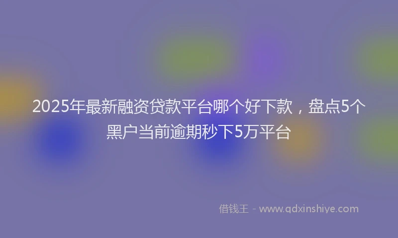 2025年最新融资贷款平台哪个好下款，盘点5个黑户当前逾期秒下5万平台
