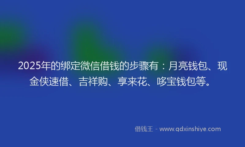 2025年的绑定微信借钱的步骤有：月亮钱包、现金侠速借、吉祥购、享来花、哆宝钱包等。