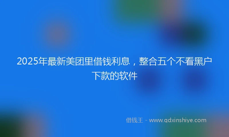 2025年最新美团里借钱利息，整合五个不看黑户下款的软件