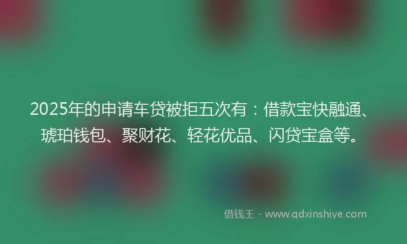 2025年的申请车贷被拒五次有：借款宝快融通、琥珀钱包、聚财花、轻花优品、闪贷宝盒等。