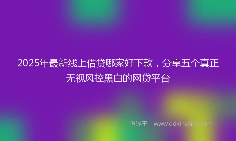 2025年最新线上借贷哪家好下款，分享五个真正无视风控黑白的网贷平台