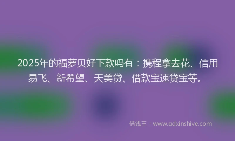 2025年的福萝贝好下款吗有：携程拿去花、信用易飞、新希望、天美贷、借款宝速贷宝等。