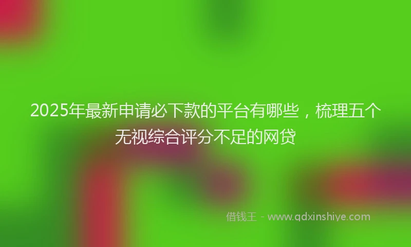 2025年最新申请必下款的平台有哪些，梳理五个无视综合评分不足的网贷