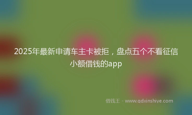 2025年最新申请车主卡被拒，盘点五个不看征信小额借钱的app