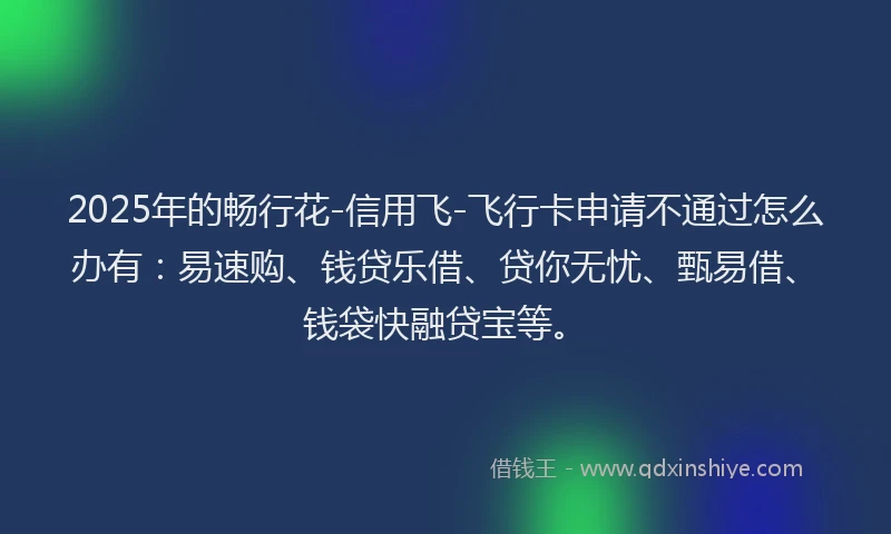 2025年的畅行花-信用飞-飞行卡申请不通过怎么办有：易速购、钱贷乐借、贷你无忧、甄易借、钱袋快融贷宝等。