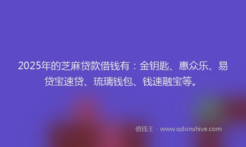 2025年的芝麻贷款借钱有：金钥匙、惠众乐、易贷宝速贷、琉璃钱包、钱速融宝等。