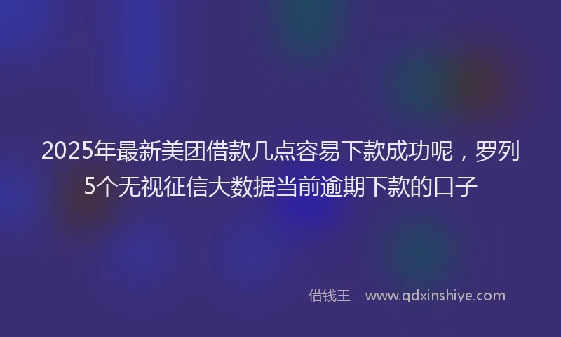 2025年最新美团借款几点容易下款成功呢，罗列5个无视征信大数据当前逾期下款的口子