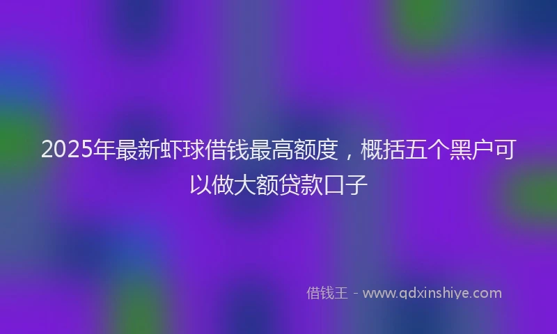 2025年最新虾球借钱最高额度，概括五个黑户可以做大额贷款口子