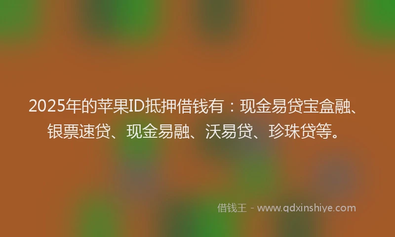 2025年的苹果ID抵押借钱有：现金易贷宝盒融、银票速贷、现金易融、沃易贷、珍珠贷等。