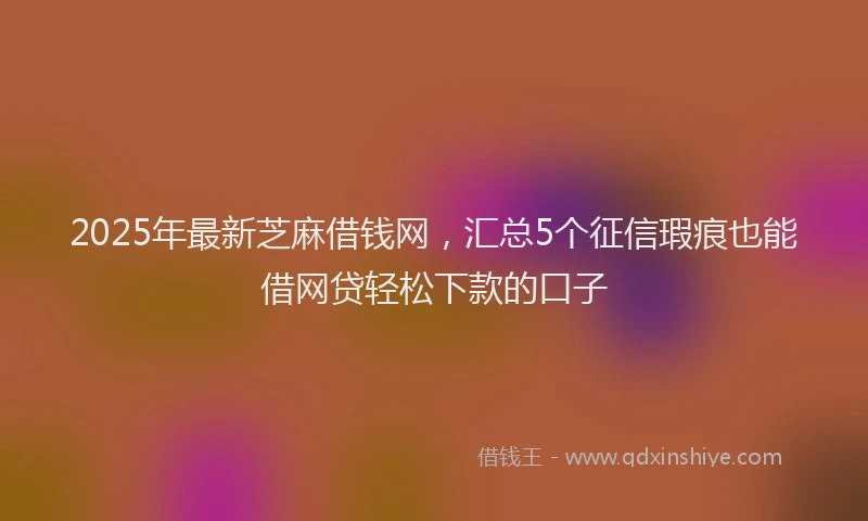 2025年最新芝麻借钱网，汇总5个征信瑕疵也能借网贷轻松下款的口子