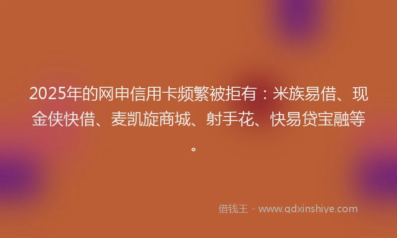 2025年的网申信用卡频繁被拒有：米族易借、现金侠快借、麦凯旋商城、射手花、快易贷宝融等。