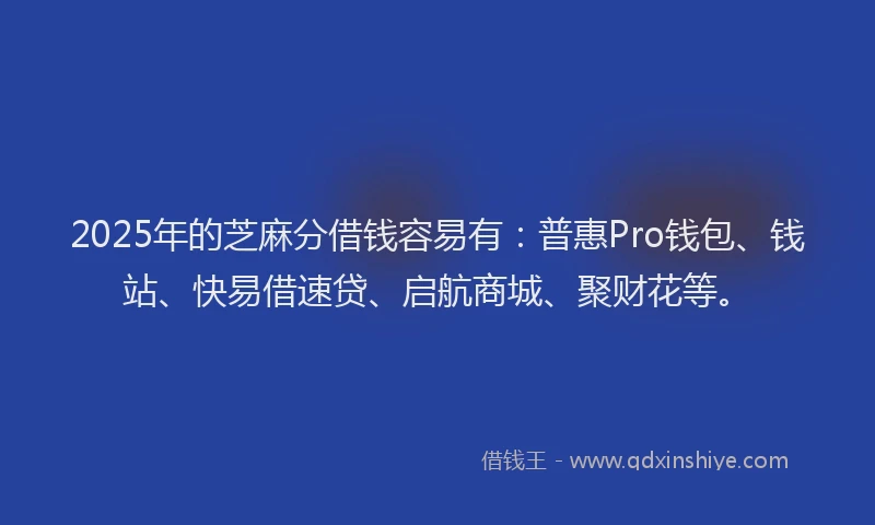 2025年的芝麻分借钱容易有：普惠Pro钱包、钱站、快易借速贷、启航商城、聚财花等。