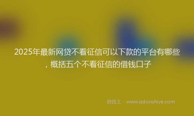 2025年最新网贷不看征信可以下款的平台有哪些，概括五个不看征信的借钱口子