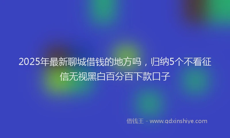 2025年最新聊城借钱的地方吗，归纳5个不看征信无视黑白百分百下款口子