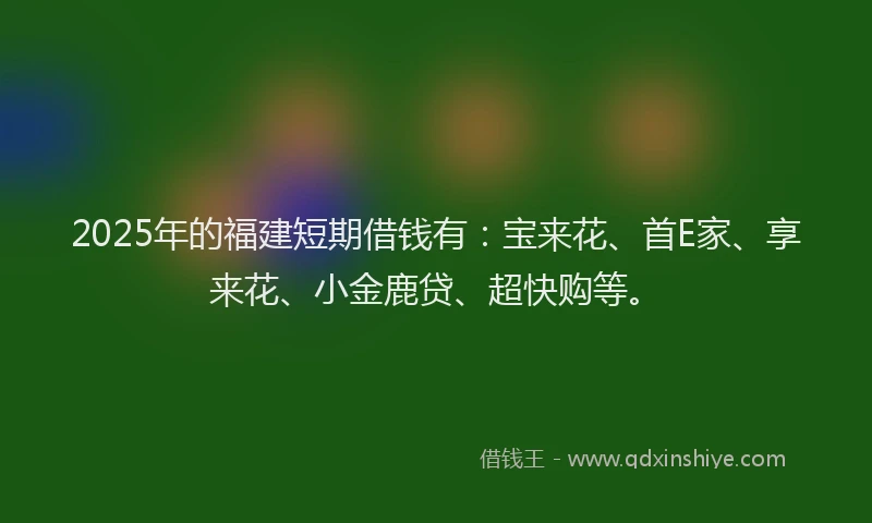 2025年的福建短期借钱有：宝来花、首E家、享来花、小金鹿贷、超快购等。