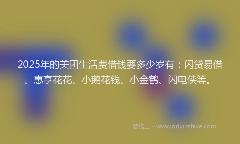 2025年的美团生活费借钱要多少岁有：闪贷易借、惠享花花、小鹅花钱、小金鹤、闪电侠等。