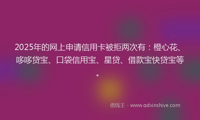 2025年的网上申请信用卡被拒两次有：橙心花、哆哆贷宝、口袋信用宝、星贷、借款宝快贷宝等。