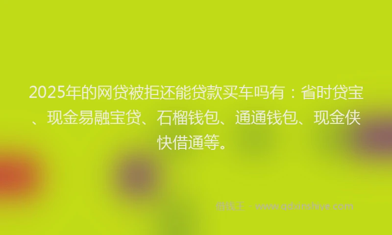 2025年的网贷被拒还能贷款买车吗有：省时贷宝、现金易融宝贷、石榴钱包、通通钱包、现金侠快借通等。