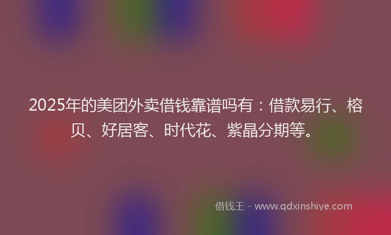 2025年的美团外卖借钱靠谱吗有：借款易行、榕贝、好居客、时代花、紫晶分期等。