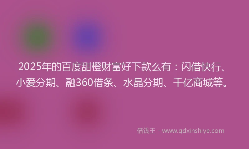 2025年的百度甜橙财富好下款么有：闪借快行、小爱分期、融360借条、水晶分期、千亿商城等。