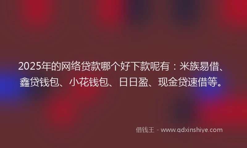 2025年的网络贷款哪个好下款呢有：米族易借、鑫贷钱包、小花钱包、日日盈、现金贷速借等。