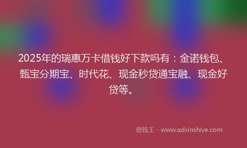 2025年的瑞惠万卡借钱好下款吗有：金诺钱包、甄宝分期宝、时代花、现金秒贷通宝融、现金好贷等。