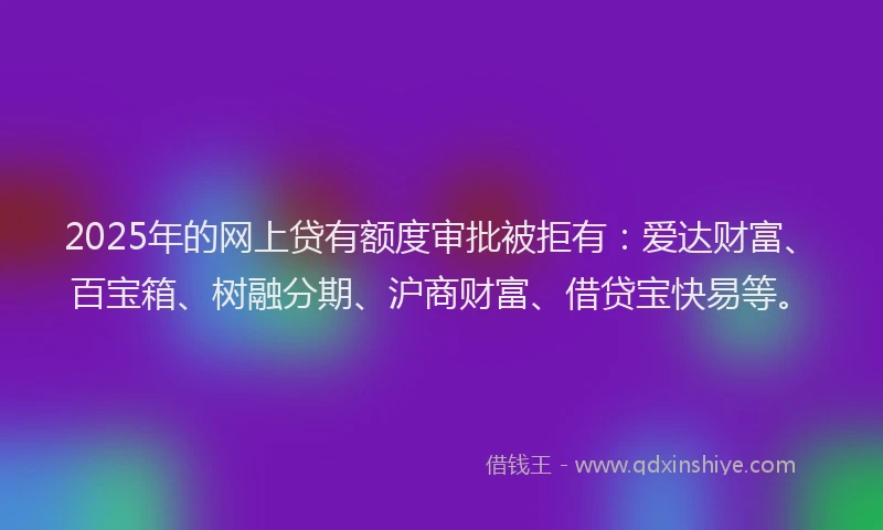 2025年的网上贷有额度审批被拒有：爱达财富、百宝箱、树融分期、沪商财富、借贷宝快易等。