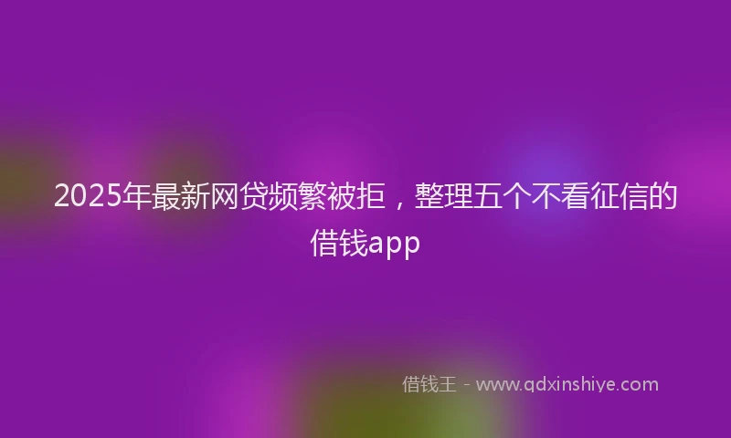 2025年最新网贷频繁被拒，整理五个不看征信的借钱app