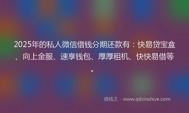 2025年的私人微信借钱分期还款有：快易贷宝盒、向上金服、速享钱包、厚厚租机、快快易借等。
