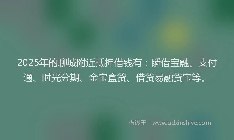 2025年的聊城附近抵押借钱有：瞬借宝融、支付通、时光分期、金宝盒贷、借贷易融贷宝等。
