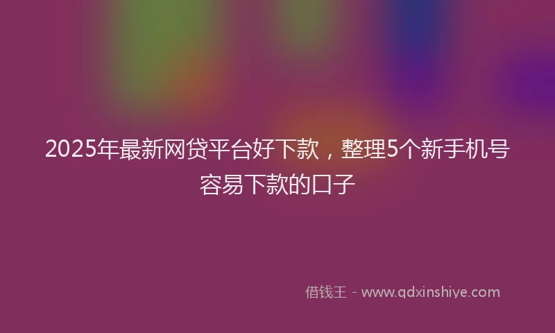 2025年最新网贷平台好下款，整理5个新手机号容易下款的口子