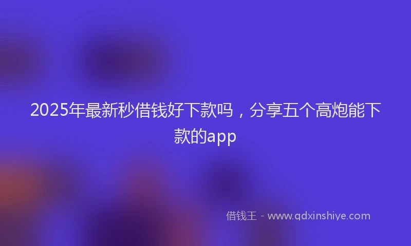 2025年最新秒借钱好下款吗，分享五个高炮能下款的app