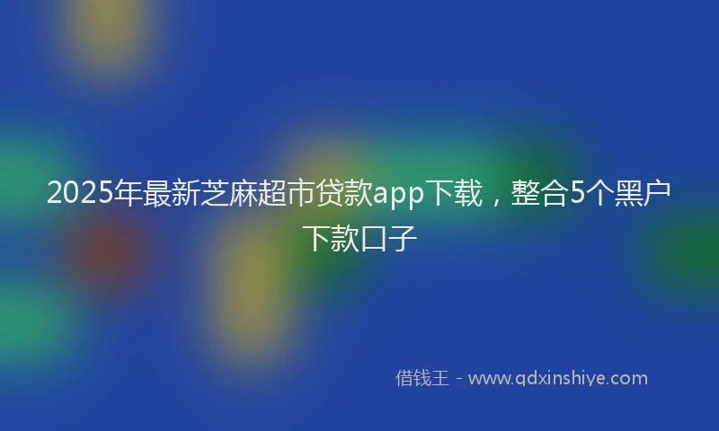 2025年最新芝麻超市贷款app下载，整合5个黑户下款口子