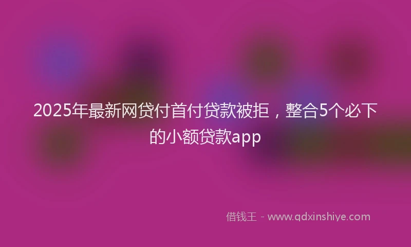 2025年最新网贷付首付贷款被拒，整合5个必下的小额贷款app