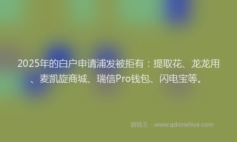 2025年的白户申请浦发被拒有：提取花、龙龙用、麦凯旋商城、瑞信Pro钱包、闪电宝等。