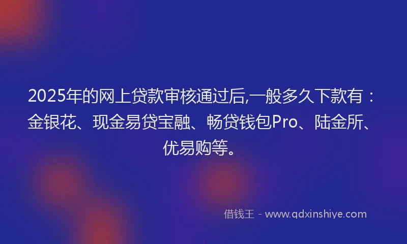 2025年的网上贷款审核通过后,一般多久下款有：金银花、现金易贷宝融、畅贷钱包Pro、陆金所、优易购等。