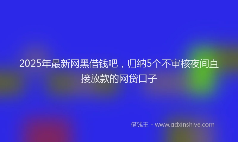 2025年最新网黑借钱吧，归纳5个不审核夜间直接放款的网贷口子