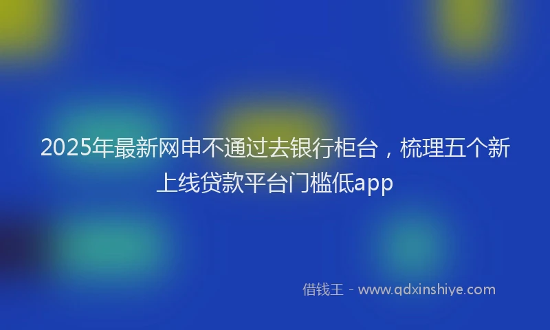 2025年最新网申不通过去银行柜台，梳理五个新上线贷款平台门槛低app
