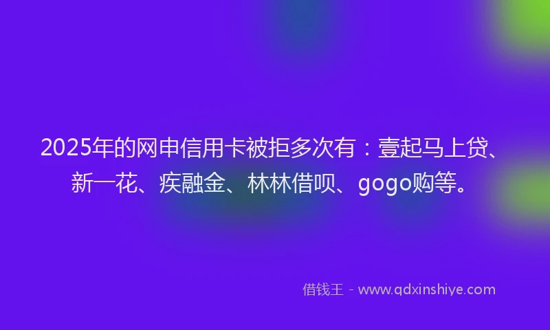 2025年的网申信用卡被拒多次有：壹起马上贷、新一花、疾融金、林林借呗、gogo购等。