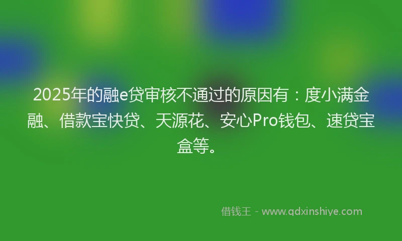 2025年的融e贷审核不通过的原因有：度小满金融、借款宝快贷、天源花、安心Pro钱包、速贷宝盒等。