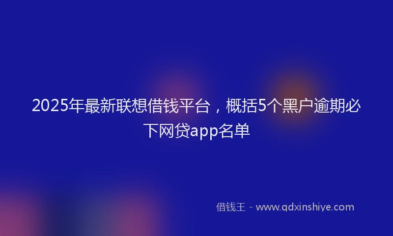 2025年最新联想借钱平台，概括5个黑户逾期必下网贷app名单
