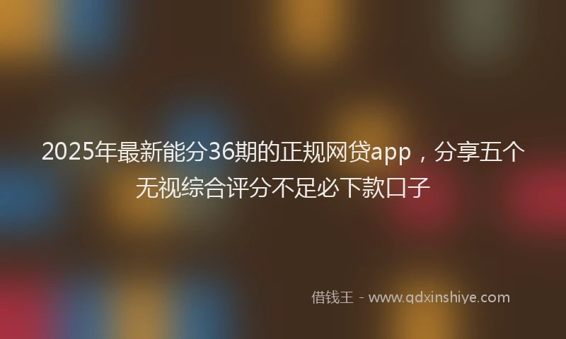 2025年最新能分36期的正规网贷app，分享五个无视综合评分不足必下款口子