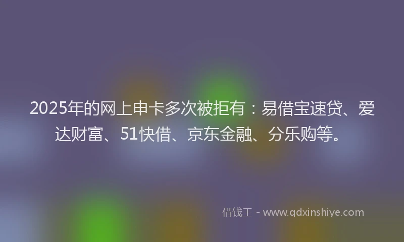 2025年的网上申卡多次被拒有:易借宝速贷、爱达财富、51快借、京东金融、分乐购等。